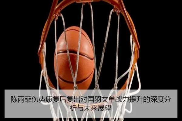 陈雨菲伤势康复后复出对国羽女单战力提升的深度分析与未来展望