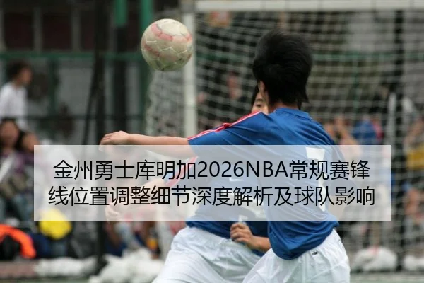 金州勇士库明加2026NBA常规赛锋线位置调整细节深度解析及球队影响