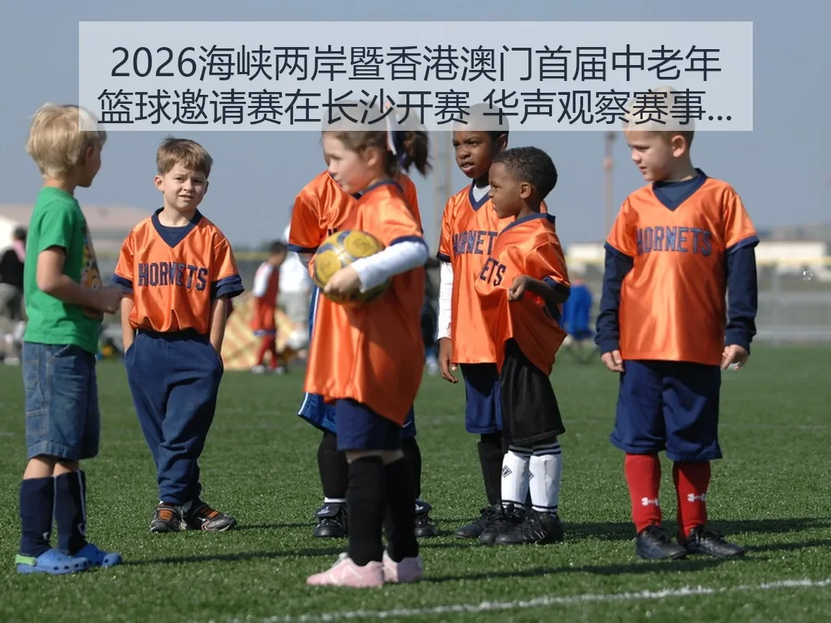2026海峡两岸暨香港澳门首届中老年篮球邀请赛在长沙开赛 华声观察赛事价值与城市温度